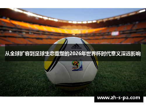 从全球扩容到足球生态重塑的2026年世界杯时代意义深远影响