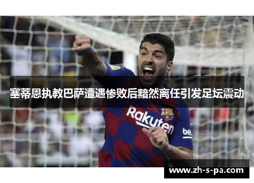 塞蒂恩执教巴萨遭遇惨败后黯然离任引发足坛震动