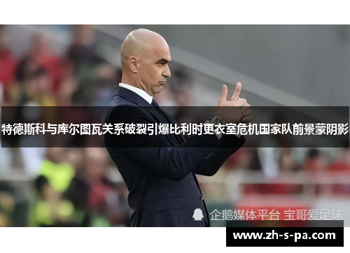 特德斯科与库尔图瓦关系破裂引爆比利时更衣室危机国家队前景蒙阴影 特德斯科与库尔图瓦关系破裂引爆比利时更衣室危机国家队前景蒙阴影