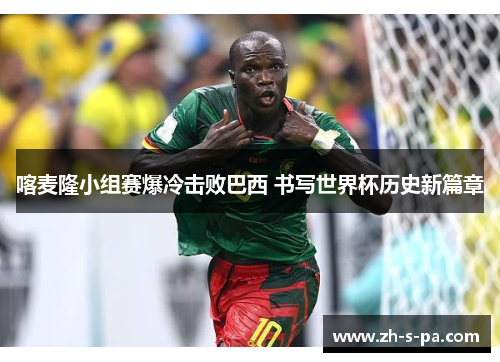 喀麦隆小组赛爆冷击败巴西 书写世界杯历史新篇章 喀麦隆小组赛爆冷击败巴西 书写世界杯历史新篇章